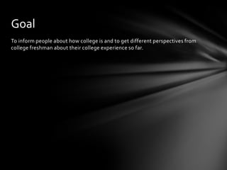 To inform people about how college is and to get different perspectives from
college freshman about their college experience so far.
Goal
 