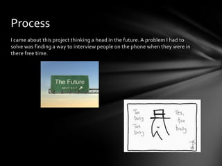 I came about this project thinking a head in the future. A problem I had to
solve was finding a way to interview people on the phone when they were in
there free time.
Process
 