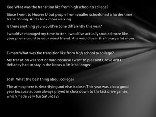 Kee:What was the transition like from high school to college?
Since I went to Hoover U but people from smaller schools had a harder time
transitioning. And a look more walking
Is there anything you would've done differently this year?
I would’ve managed my time better. I would've actually studied more like
your phone could be your worst friend. And would've in the library a lot more.
E-man: What was the transition like from high school to college?
My transition was sort of hard because I went to pleasant Grove and I
defiantly had to stay in the books a little bit longer.
Josh: What the best thing about college?
The atmosphere is electrifying and else is close.This year was also a good
year because auburn always played in close down to the last drive games
which made very fun Saturday’s
 