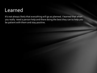 It’s not always likely that everything will go as planned. I learned that when
you really need a person help and there doing the best they can to help you
be patient with them and stay positive.
Learned
 