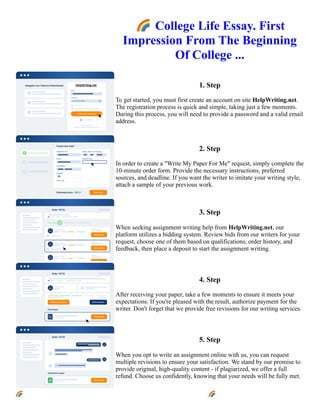 🌈College Life Essay. First
Impression From The Beginning
Of College ...
1. Step
To get started, you must first create an account on site HelpWriting.net.
The registration process is quick and simple, taking just a few moments.
During this process, you will need to provide a password and a valid email
address.
2. Step
In order to create a "Write My Paper For Me" request, simply complete the
10-minute order form. Provide the necessary instructions, preferred
sources, and deadline. If you want the writer to imitate your writing style,
attach a sample of your previous work.
3. Step
When seeking assignment writing help from HelpWriting.net, our
platform utilizes a bidding system. Review bids from our writers for your
request, choose one of them based on qualifications, order history, and
feedback, then place a deposit to start the assignment writing.
4. Step
After receiving your paper, take a few moments to ensure it meets your
expectations. If you're pleased with the result, authorize payment for the
writer. Don't forget that we provide free revisions for our writing services.
5. Step
When you opt to write an assignment online with us, you can request
multiple revisions to ensure your satisfaction. We stand by our promise to
provide original, high-quality content - if plagiarized, we offer a full
refund. Choose us confidently, knowing that your needs will be fully met.
🌈College Life Essay. First Impression From The Beginning Of College ... 🌈College Life Essay. First
Impression From The Beginning Of College ...
 