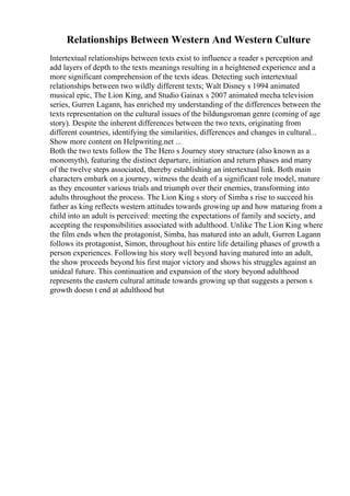 Relationships Between Western And Western Culture
Intertextual relationships between texts exist to influence a reader s perception and
add layers of depth to the texts meanings resulting in a heightened experience and a
more significant comprehension of the texts ideas. Detecting such intertextual
relationships between two wildly different texts; Walt Disney s 1994 animated
musical epic, The Lion King, and Studio Gainax s 2007 animated mecha television
series, Gurren Lagann, has enriched my understanding of the differences between the
texts representation on the cultural issues of the bildungsroman genre (coming of age
story). Despite the inherent differences between the two texts, originating from
different countries, identifying the similarities, differences and changes in cultural...
Show more content on Helpwriting.net ...
Both the two texts follow the The Hero s Journey story structure (also known as a
monomyth), featuring the distinct departure, initiation and return phases and many
of the twelve steps associated, thereby establishing an intertextual link. Both main
characters embark on a journey, witness the death of a significant role model, mature
as they encounter various trials and triumph over their enemies, transforming into
adults throughout the process. The Lion King s story of Simba s rise to succeed his
father as king reflects western attitudes towards growing up and how maturing from a
child into an adult is perceived: meeting the expectations of family and society, and
accepting the responsibilities associated with adulthood. Unlike The Lion King where
the film ends when the protagonist, Simba, has matured into an adult, Gurren Lagann
follows its protagonist, Simon, throughout his entire life detailing phases of growth a
person experiences. Following his story well beyond having matured into an adult,
the show proceeds beyond his first major victory and shows his struggles against an
unideal future. This continuation and expansion of the story beyond adulthood
represents the eastern cultural attitude towards growing up that suggests a person s
growth doesn t end at adulthood but
 