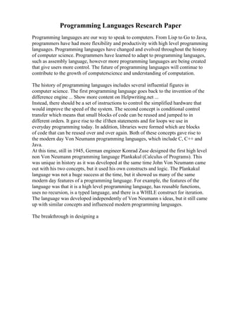 Programming Languages Research Paper
Programming languages are our way to speak to computers. From Lisp to Go to Java,
programmers have had more flexibility and productivity with high level programming
languages. Programming languages have changed and evolved throughout the history
of computer science. Programmers have learned to adapt to programming languages,
such as assembly language, however more programming languages are being created
that give users more control. The future of programming languages will continue to
contribute to the growth of computerscience and understanding of computation.
The history of programming languages includes several influential figures in
computer science. The first programming language goes back to the invention of the
difference engine ... Show more content on Helpwriting.net ...
Instead, there should be a set of instructions to control the simplified hardware that
would improve the speed of the system. The second concept is conditional control
transfer which means that small blocks of code can be reused and jumped to in
different orders. It gave rise to the if/then statements and for loops we use in
everyday programming today. In addition, libraries were formed which are blocks
of code that can be reused over and over again. Both of these concepts gave rise to
the modern day Von Neumann programming languages, which include C, C++ and
Java.
At this time, still in 1945, German engineer Konrad Zuse designed the first high level
non Von Neumann programming language Plankakul (Calculus of Programs). This
was unique in history as it was developed at the same time John Von Neumann came
out with his two concepts, but it used his own constructs and logic. The Plankakul
language was not a huge success at the time, but it showed us many of the same
modern day features of a programming language. For example, the features of the
language was that it is a high level programming language, has reusable functions,
uses no recursion, is a typed language, and there is a WHILE construct for iteration.
The language was developed independently of Von Neumann s ideas, but it still came
up with similar concepts and influenced modern programming languages.
The breakthrough in designing a
 