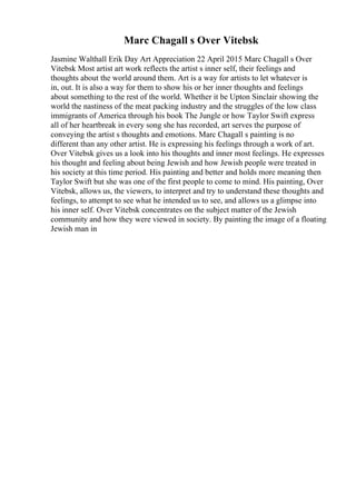 Marc Chagall s Over Vitebsk
Jasmine Walthall Erik Day Art Appreciation 22 April 2015 Marc Chagall s Over
Vitebsk Most artist art work reflects the artist s inner self, their feelings and
thoughts about the world around them. Art is a way for artists to let whatever is
in, out. It is also a way for them to show his or her inner thoughts and feelings
about something to the rest of the world. Whether it be Upton Sinclair showing the
world the nastiness of the meat packing industry and the struggles of the low class
immigrants of America through his book The Jungle or how Taylor Swift express
all of her heartbreak in every song she has recorded, art serves the purpose of
conveying the artist s thoughts and emotions. Marc Chagall s painting is no
different than any other artist. He is expressing his feelings through a work of art.
Over Vitebsk gives us a look into his thoughts and inner most feelings. He expresses
his thought and feeling about being Jewish and how Jewish people were treated in
his society at this time period. His painting and better and holds more meaning then
Taylor Swift but she was one of the first people to come to mind. His painting, Over
Vitebsk, allows us, the viewers, to interpret and try to understand these thoughts and
feelings, to attempt to see what he intended us to see, and allows us a glimpse into
his inner self. Over Vitebsk concentrates on the subject matter of the Jewish
community and how they were viewed in society. By painting the image of a floating
Jewish man in
 