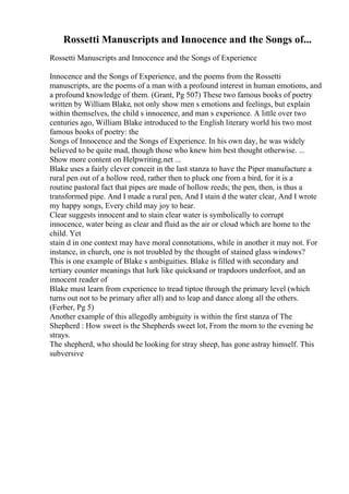 Rossetti Manuscripts and Innocence and the Songs of...
Rossetti Manuscripts and Innocence and the Songs of Experience
Innocence and the Songs of Experience, and the poems from the Rossetti
manuscripts, are the poems of a man with a profound interest in human emotions, and
a profound knowledge of them. (Grant, Pg 507) These two famous books of poetry
written by William Blake, not only show men s emotions and feelings, but explain
within themselves, the child s innocence, and man s experience. A little over two
centuries ago, William Blake introduced to the English literary world his two most
famous books of poetry: the
Songs of Innocence and the Songs of Experience. In his own day, he was widely
believed to be quite mad, though those who knew him best thought otherwise. ...
Show more content on Helpwriting.net ...
Blake uses a fairly clever conceit in the last stanza to have the Piper manufacture a
rural pen out of a hollow reed, rather then to pluck one from a bird, for it is a
routine pastoral fact that pipes are made of hollow reeds; the pen, then, is thus a
transformed pipe. And I made a rural pen, And I stain d the water clear, And I wrote
my happy songs, Every child may joy to hear.
Clear suggests innocent and to stain clear water is symbolically to corrupt
innocence, water being as clear and fluid as the air or cloud which are home to the
child. Yet
stain d in one context may have moral connotations, while in another it may not. For
instance, in church, one is not troubled by the thought of stained glass windows?
This is one example of Blake s ambiguities. Blake is filled with secondary and
tertiary counter meanings that lurk like quicksand or trapdoors underfoot, and an
innocent reader of
Blake must learn from experience to tread tiptoe through the primary level (which
turns out not to be primary after all) and to leap and dance along all the others.
(Ferber, Pg 5)
Another example of this allegedly ambiguity is within the first stanza of The
Shepherd : How sweet is the Shepherds sweet lot, From the morn to the evening he
strays.
The shepherd, who should be looking for stray sheep, has gone astray himself. This
subversive
 