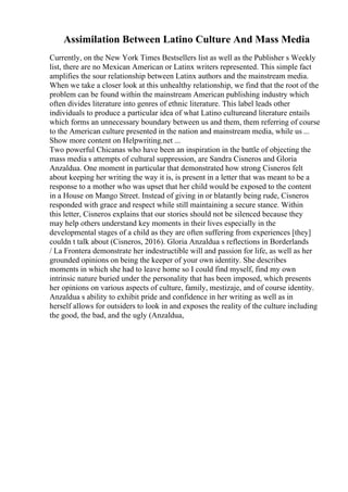 Assimilation Between Latino Culture And Mass Media
Currently, on the New York Times Bestsellers list as well as the Publisher s Weekly
list, there are no Mexican American or Latinx writers represented. This simple fact
amplifies the sour relationship between Latinx authors and the mainstream media.
When we take a closer look at this unhealthy relationship, we find that the root of the
problem can be found within the mainstream American publishing industry which
often divides literature into genres of ethnic literature. This label leads other
individuals to produce a particular idea of what Latino cultureand literature entails
which forms an unnecessary boundary between us and them, them referring of course
to the American culture presented in the nation and mainstream media, while us ...
Show more content on Helpwriting.net ...
Two powerful Chicanas who have been an inspiration in the battle of objecting the
mass media s attempts of cultural suppression, are Sandra Cisneros and Gloria
Anzaldua. One moment in particular that demonstrated how strong Cisneros felt
about keeping her writing the way it is, is present in a letter that was meant to be a
response to a mother who was upset that her child would be exposed to the content
in a House on Mango Street. Instead of giving in or blatantly being rude, Cisneros
responded with grace and respect while still maintaining a secure stance. Within
this letter, Cisneros explains that our stories should not be silenced because they
may help others understand key moments in their lives especially in the
developmental stages of a child as they are often suffering from experiences [they]
couldn t talk about (Cisneros, 2016). Gloria Anzaldua s reflections in Borderlands
/ La Frontera demonstrate her indestructible will and passion for life, as well as her
grounded opinions on being the keeper of your own identity. She describes
moments in which she had to leave home so I could find myself, find my own
intrinsic nature buried under the personality that has been imposed, which presents
her opinions on various aspects of culture, family, mestizaje, and of course identity.
Anzaldua s ability to exhibit pride and confidence in her writing as well as in
herself allows for outsiders to look in and exposes the reality of the culture including
the good, the bad, and the ugly (Anzaldua,
 