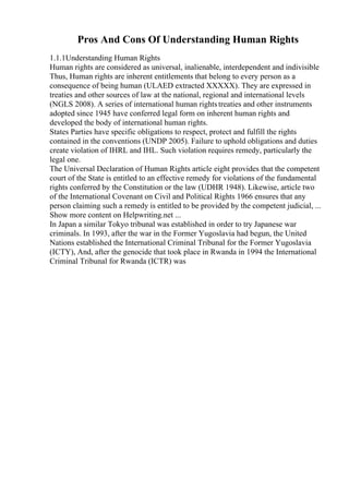 Pros And Cons Of Understanding Human Rights
1.1.1Understanding Human Rights
Human rights are considered as universal, inalienable, interdependent and indivisible
Thus, Human rights are inherent entitlements that belong to every person as a
consequence of being human (ULAED extracted XXXXX). They are expressed in
treaties and other sources of law at the national, regional and international levels
(NGLS 2008). A series of international human rightstreaties and other instruments
adopted since 1945 have conferred legal form on inherent human rights and
developed the body of international human rights.
States Parties have specific obligations to respect, protect and fulfill the rights
contained in the conventions (UNDP 2005). Failure to uphold obligations and duties
create violation of IHRL and IHL. Such violation requires remedy, particularly the
legal one.
The Universal Declaration of Human Rights article eight provides that the competent
court of the State is entitled to an effective remedy for violations of the fundamental
rights conferred by the Constitution or the law (UDHR 1948). Likewise, article two
of the International Covenant on Civil and Political Rights 1966 ensures that any
person claiming such a remedy is entitled to be provided by the competent judicial, ...
Show more content on Helpwriting.net ...
In Japan a similar Tokyo tribunal was established in order to try Japanese war
criminals. In 1993, after the war in the Former Yugoslavia had begun, the United
Nations established the International Criminal Tribunal for the Former Yugoslavia
(ICTY), And, after the genocide that took place in Rwanda in 1994 the International
Criminal Tribunal for Rwanda (ICTR) was
 
