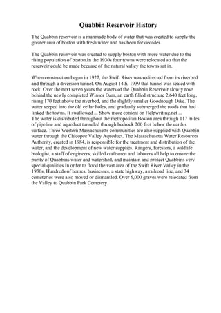 Quabbin Reservoir History
The Quabbin reservoir is a manmade body of water that was created to supply the
greater area of boston with fresh water and has been for decades.
The Quabbin reservoir was created to supply boston with more water due to the
rising population of boston.In the 1930s four towns were relocated so that the
reservoir could be made becuase of the natural valley the towns sat in.
When construction began in 1927, the Swift River was redirected from its riverbed
and through a diversion tunnel. On August 14th, 1939 that tunnel was sealed with
rock. Over the next seven years the waters of the Quabbin Reservoir slowly rose
behind the newly completed Winsor Dam, an earth filled structure 2,640 feet long,
rising 170 feet above the riverbed, and the slightly smaller Goodnough Dike. The
water seeped into the old cellar holes, and gradually submerged the roads that had
linked the towns. It swallowed ... Show more content on Helpwriting.net ...
The water is distributed throughout the metropolitan Boston area through 117 miles
of pipeline and aqueduct tunneled through bedrock 200 feet below the earth s
surface. Three Western Massachusetts communities are also supplied with Quabbin
water through the Chicopee Valley Aqueduct. The Massachusetts Water Resources
Authority, created in 1984, is responsible for the treatment and distribution of the
water, and the development of new water supplies. Rangers, foresters, a wildlife
biologist, a staff of engineers, skilled craftsmen and laborers all help to ensure the
purity of Quabbins water and watershed, and maintain and protect Quabbins very
special qualities.In order to flood the vast area of the Swift River Valley in the
1930s, Hundreds of homes, businesses, a state highway, a railroad line, and 34
cemeteries were also moved or dismantled. Over 6,000 graves were relocated from
the Valley to Quabbin Park Cemetery
 
