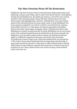 The Most Notorious Pirate Of The Restoration
Blackbeard: The Most Notorious Pirate of the Restoration When people think of the
golden age of piracy many things come to mind. From buried treasure, sword fighting,
stealing loot and drinking rum, the golden age of piracy is one of the most exciting
elements of the restoration period. Along with those elements there were many
famous pirates that highlighted the restoration. Although there were many famous
pirates of the restoration period one name usually comes to mind, Blackbeard. His
iconic image has shaped the way that the world has viewed the history of pirates.
From hollywood movies to video games, his fearsome personality and ruthless
behavior has made a huge impact on popular culture. Although some believe that
Blackbeard was greatly romanticised after his death, Blackbeard was the most feared
pirate of the restoration period because he instilled fear in the hearts of people who
happened to cross his path by taking what he wanted, and utilizing his fearsome
image to establish his reputation as the most iconic pirate of the restoration.
The golden age of piracy began in the 1650s and extended all the way through the
1730s. Little is known about blackbeard before he began flying the black flag. In
many books and articles his name is often given as either Edward Teach or Edward
Thatch there are many different variations of his name but it is likely his true never
be known for sure. Some scholars believe that Teach was likely raised in Bristol
which at the time was
 