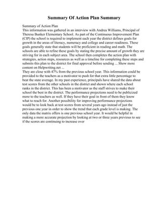 Summary Of Action Plan Summary
Summary of Action Plan
This information was gathered in an interview with Andrea Williams, Principal of
Theresa Bunker Elementary School. As part of the Continuous Improvement Plan
(CIP) the school is required to implement each year the district defines goals for
growth in the areas of literacy, numeracy and college and career readiness. These
goals generally state that students will be proficient in reading and math. The
schools are able to refine these goals by stating the precise amount of growth they are
striving for in each subject area. The school then completes the action plan with
strategies, action steps, resources as well as a timeline for completing these steps and
submits this plan to the district for final approval before sending ... Show more
content on Helpwriting.net ...
They are close with 47% from the previous school year. This information could be
provided to the teachers as a motivator to push for that extra little percentage to
beat the state average. In my past experience, principals have shared the data about
test scores from the other schools in the district and shown where each school
ranks in the district. This has been a motivator as the staff strives to make their
school the best in the district. The performance projections need to be publicized
more to the teachers as well. If they have their goal in front of them they know
what to reach for. Another possibility for improving performance projections
would be to look back at test scores from several years ago instead of just the
previous one year in order to show the trend that each grade level is making. The
only data the matrix offers is one previous school year. It would be helpful in
making a more accurate projection by looking at two or three years previous to see
if the scores are continuing to increase over
 
