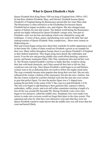 What Is Queen Elizabeth s Style
Queen Elizabeth Style King Henry VIII was king of England from 1509 to 1547;
he had three children Elizabeth, Mary, and Edward. Elizabeth became Queen
Elizabeth I of England during the Renaissance period after her sister Mary died.
The Renaissance is often referred to as the Elizabethan Era because Queen
Elizabeth had an impact on politics, arts, and religion. She also changed many
aspects of fashion for men and women. The fashion world during the Renaissance
period was highly influenced by Queen Elizabeth s unique style. One part of
Elizabeth s style was her hair and makeup which were obtained by using odd
techniques. A series of dyes, paints, and plucking were used in the daily hair and
makeup routines of Queen Elizabeth. Pasty complexions... Show more content on
Helpwriting.net ...
Men and women began caring more about their wardrobe for public appearances and
in their home life. Ladies of status would use Elizabeth s gowns as an example for
their own. Many nobles throughout Europe chose to use Queen Elizabeth I of England
as their fashion inspiration. They began using more details like embroidery and
jewels. Even the new and growing middle class could afford detailing, expensive
gowns, and beauty treatments (Daily 186). Pale, translucent skin and red hair were
in. The Women wanted Elizabeth s red hair so badly that they would try dying
their hair with harsh chemicals, and if that caused all their hair to fall out, they
would just wear red wigs. Once Queen Elizabeth s teeth began to rot and blacken,
women went as far as darkening their own teeth to follow the mighty trend setter.
The wigs eventually became more popular than dying their own hair. She not only
influenced the women s fashion of the renaissance, but also the men s fashion. Just
like the women wished for a perfect clinched waist line the men also wore corsets
to gain that perfect figure. For men the perfect figure was a V shaped torso
keeping the pot belly in the center of the V like a pea in a pod (Elizabeth 3 of 8).
The men even began to add detailing to their garments like; expensive fabrics,
embroidery, ruffles, jewels, and even ruff collars sometimes reaching a length of a
foot all the way around (De Secondat 99). During Elizabeth s rule a new class
began to rise and grow, called the middle class. Sumptuary laws were made even
stricter to make sure everyone would not forget their place in the class system. This
separated each class by what they were allowed to wear and what they were not.
Queen Elizabeth wanted to make known that the middle class was still lower than her
court and herself (Daily
 