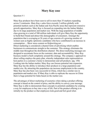 Mary Kay case
Question # 1
Mary Kay products have been seen to sell in more than 35 markets expanding
across 5 continents. Mary Kay s sales force exceeds 2 million globally with
potential markets such as the Indian and Asia Pacific areas that represent extensive
growth opportunities. Mary Kay is focused on expanding into the Indian Market,
due to its large population and market size. With the large population of middle
class growing to a total of 500 million individuals will give Mary Kay the opportunity
to build their brand and attract this demographic of consumers. Amongst the
population that is averaging at 26 years of age consists of a growing number of
women seen as highly optimistic candidates who have contributed to an increase in
consumption ... Show more content on Helpwriting.net ...
Direct marketing is considered a channel form of advertising which enables
businesses to communicate straight to the customer. This strategy eliminates the
middle man throughout the distribution channel. The direct marketing messages are
designed to accentuate focus on the customer, data and accountability. Mary Kay
business model is built completely around this strategy. The company s approach to
direct selling employs the party plan, whereby independent sales representatives
host parties in a customer s home to demonstrate and sell products. (pg. 150)
Looking into the Indian market, Mary Kay can foresee potential into expansion.
Mary Kay has the ability to introduce their products to a large population and
market size. By attracting this population can increase employment in the country.
Mary Kay has also been very successful in China, which has a similar size in
population and market size. If Mary Kay is able to replicate the success in China
there is huge potential for India based on the market size.
The advantages of direct marketing of cosmetics when taking a product offering
concept is based on the control of price, and the ability to convey your message.
Mary Kay is able to demonstrate these concepts to potential candidates by creating
a way for employees to buy into a way of life. Part of the product offering is to
initially try the product so that employees look good and feel good when
 