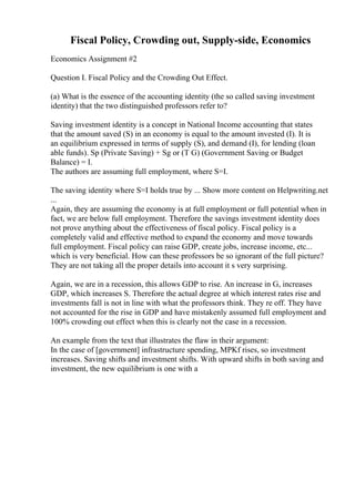 Fiscal Policy, Crowding out, Supply-side, Economics
Economics Assignment #2
Question I. Fiscal Policy and the Crowding Out Effect.
(a) What is the essence of the accounting identity (the so called saving investment
identity) that the two distinguished professors refer to?
Saving investment identity is a concept in National Income accounting that states
that the amount saved (S) in an economy is equal to the amount invested (I). It is
an equilibrium expressed in terms of supply (S), and demand (I), for lending (loan
able funds). Sp (Private Saving) + Sg or (T G) (Government Saving or Budget
Balance) = I.
The authors are assuming full employment, where S=I.
The saving identity where S=I holds true by ... Show more content on Helpwriting.net
...
Again, they are assuming the economy is at full employment or full potential when in
fact, we are below full employment. Therefore the savings investment identity does
not prove anything about the effectiveness of fiscal policy. Fiscal policy is a
completely valid and effective method to expand the economy and move towards
full employment. Fiscal policy can raise GDP, create jobs, increase income, etc...
which is very beneficial. How can these professors be so ignorant of the full picture?
They are not taking all the proper details into account it s very surprising.
Again, we are in a recession, this allows GDP to rise. An increase in G, increases
GDP, which increases S. Therefore the actual degree at which interest rates rise and
investments fall is not in line with what the professors think. They re off. They have
not accounted for the rise in GDP and have mistakenly assumed full employment and
100% crowding out effect when this is clearly not the case in a recession.
An example from the text that illustrates the flaw in their argument:
In the case of [government] infrastructure spending, MPKf rises, so investment
increases. Saving shifts and investment shifts. With upward shifts in both saving and
investment, the new equilibrium is one with a
 