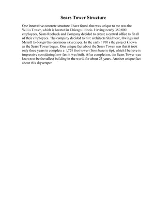 Sears Tower Structure
One innovative concrete structure I have found that was unique to me was the
Willis Tower, which is located in Chicago Illinois. Having nearly 350,000
employees, Sears Roebuck and Company decided to create a central office to fit all
of their employees. The company decided to hire architects Skidmore, Owings and
Merrill to design this enormous skyscraper. In the early 1970 s the project known
as the Sears Tower begun. One unique fact about the Sears Tower was that it took
only three years to complete a 1,729 foot tower (from base to tip), which I believe is
impressive considering how fast it was built. After completion, the Sears Tower was
known to be the tallest building in the world for about 25 years. Another unique fact
about this skyscraper
 
