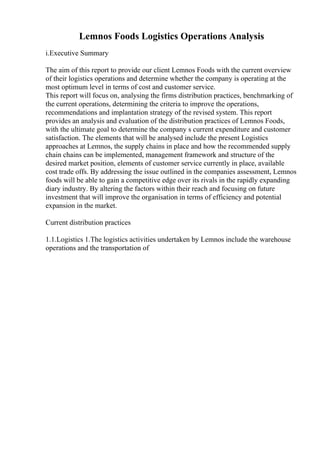 Lemnos Foods Logistics Operations Analysis
i.Executive Summary
The aim of this report to provide our client Lemnos Foods with the current overview
of their logistics operations and determine whether the company is operating at the
most optimum level in terms of cost and customer service.
This report will focus on, analysing the firms distribution practices, benchmarking of
the current operations, determining the criteria to improve the operations,
recommendations and implantation strategy of the revised system. This report
provides an analysis and evaluation of the distribution practices of Lemnos Foods,
with the ultimate goal to determine the company s current expenditure and customer
satisfaction. The elements that will be analysed include the present Logistics
approaches at Lemnos, the supply chains in place and how the recommended supply
chain chains can be implemented, management framework and structure of the
desired market position, elements of customer service currently in place, available
cost trade offs. By addressing the issue outlined in the companies assessment, Lemnos
foods will be able to gain a competitive edge over its rivals in the rapidly expanding
diary industry. By altering the factors within their reach and focusing on future
investment that will improve the organisation in terms of efficiency and potential
expansion in the market.
Current distribution practices
1.1.Logistics 1.The logistics activities undertaken by Lemnos include the warehouse
operations and the transportation of
 
