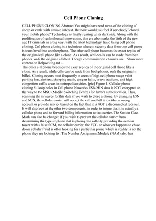Cell Phone Cloning
CELL PHONE CLONING Abstract You might have read news of the cloning of
sheep or cattle with amused interest. But how would you feel if somebody `cloned
your mobile phone? Technology is finally rearing up its dark side. Along with the
proliferation of technological innovations, this era also marks the birth of the new
age IT criminals in a big way, with the latest technology fraud being cell phone
cloning. Cell phone cloning is a technique wherein security data from one cell phone
is transferred into another phone. The other cell phone becomes the exact replica of
the original cell phone like a clone. As a result, while calls can be made from both
phones, only the original is billed. Though communication channels are... Show more
content on Helpwriting.net ...
The other cell phone becomes the exact replica of the original cell phone like a
clone. As a result, while calls can be made from both phones, only the original is
billed. Cloning occurs most frequently in areas of high cell phone usage valet
parking lots, airports, shopping malls, concert halls, sports stadiums, and high
congestion traffic areas in metropolitan cities. [pic] Figure 1. Cellular phone
cloning 5. Loop holes in Cell phone Networks ESN/MIN data is NOT encrypted on
the way to the MSC (Mobile Switching Centre) for further authentication. Thus,
scanning the airwaves for this data if you wish to clone a phone. By changing ESN
and MIN, the cellular carrier will accept the call and bill it to either a wrong
account or provide service based on the fact that it is NOT a disconnected receiver.
It will also look at the other two components, in order to insure that it is actually a
cellular phone and to forward billing information to that carrier. The Station Class
Mark can also be changed if you wish to prevent the cellular carrier from
determining the type of phone that is placing the call. By providing the cellular
tower with a false SCM, the cellular carrier, the FCC, or whoever happens to chase
down cellular fraud is often looking for a particular phone which in reality is not the
phone they are looking for. The Number Assignment Module (NAM) also has
 
