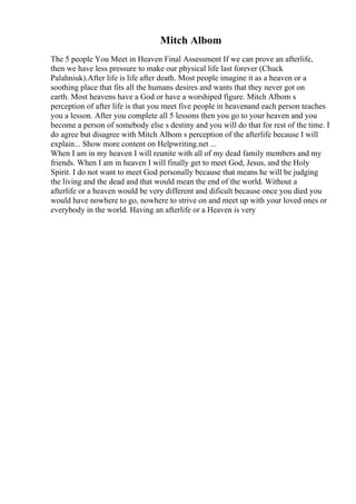 Mitch Albom
The 5 people You Meet in Heaven Final Assessment If we can prove an afterlife,
then we have less pressure to make our physical life last forever (Chuck
Palahniuk).After life is life after death. Most people imagine it as a heaven or a
soothing place that fits all the humans desires and wants that they never got on
earth. Most heavens have a God or have a worshiped figure. Mitch Albom s
perception of after life is that you meet five people in heavenand each person teaches
you a lesson. After you complete all 5 lessons then you go to your heaven and you
become a person of somebody else s destiny and you will do that for rest of the time. I
do agree but disagree with Mitch Albom s perception of the afterlife because I will
explain... Show more content on Helpwriting.net ...
When I am in my heaven I will reunite with all of my dead family members and my
friends. When I am in heaven I will finally get to meet God, Jesus, and the Holy
Spirit. I do not want to meet God personally because that means he will be judging
the living and the dead and that would mean the end of the world. Without a
afterlife or a heaven would be very different and dificult because once you died you
would have nowhere to go, nowhere to strive on and meet up with your loved ones or
everybody in the world. Having an afterlife or a Heaven is very
 