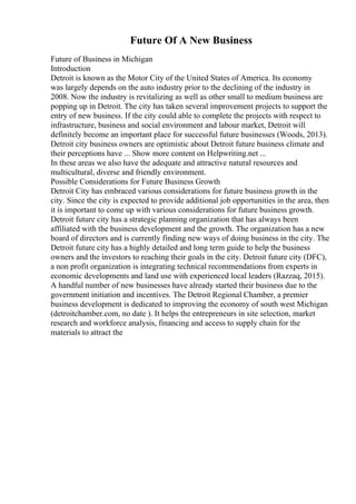 Future Of A New Business
Future of Business in Michigan
Introduction
Detroit is known as the Motor City of the United States of America. Its economy
was largely depends on the auto industry prior to the declining of the industry in
2008. Now the industry is revitalizing as well as other small to medium business are
popping up in Detroit. The city has taken several improvement projects to support the
entry of new business. If the city could able to complete the projects with respect to
infrastructure, business and social environment and labour market, Detroit will
definitely become an important place for successful future businesses (Woods, 2013).
Detroit city business owners are optimistic about Detroit future business climate and
their perceptions have ... Show more content on Helpwriting.net ...
In these areas we also have the adequate and attractive natural resources and
multicultural, diverse and friendly environment.
Possible Considerations for Future Business Growth
Detroit City has embraced various considerations for future business growth in the
city. Since the city is expected to provide additional job opportunities in the area, then
it is important to come up with various considerations for future business growth.
Detroit future city has a strategic planning organization that has always been
affiliated with the business development and the growth. The organization has a new
board of directors and is currently finding new ways of doing business in the city. The
Detroit future city has a highly detailed and long term guide to help the business
owners and the investors to reaching their goals in the city. Detroit future city (DFC),
a non profit organization is integrating technical recommendations from experts in
economic developments and land use with experienced local leaders (Razzaq, 2015).
A handful number of new businesses have already started their business due to the
government initiation and incentives. The Detroit Regional Chamber, a premier
business development is dedicated to improving the economy of south west Michigan
(detroitchamber.com, no date ). It helps the entrepreneurs in site selection, market
research and workforce analysis, financing and access to supply chain for the
materials to attract the
 