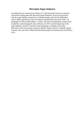 Hawaiian Sugar Industry
In reading the two sources given, Source #1 is the best article to give to someone
who knows nothing about the Hawaiian Sugar Plantation. It gives clear reasons
why the sugar industry started, how it affected people, and even the difficulties
such as illness and disease. First, the industry started back in the early 1850 s. In
paragraph 3 of The Land Of Many , it states, The arrival of plantation workers from
around the world changed the face of Hawaii. In 1853, near the beginning of the
sugar industry s boom, 97 percent of the archipelago s residents were native
Hawaiians. This lets me know when the industry started, and how it already started
to boom. The ways that it affected the hawaiian people was because they would have
to do
 