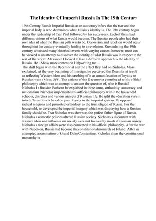 The Identity Of Imperial Russia In The 19th Century
19th Century Russia Imperial Russia as an autocracy infers that the tsar and the
imperial body is who determines what Russia s identity is. The 19th century began
under the leadership of Tsar Paul followed by his successors. Each of them had
different visions of what Russia would become. The Russian people also had their
own idea of what the Russian path was to be. Opposition and rebellion would occur
throughout the century eventually leading to a revolution. Russiaduring the 19th
century witnessed many historical events with varying causes; however, most can
be viewed as an attempt to discover the identity of what Russia was in respect to the
rest of the world. Alexander I looked to take a different approach to the identity of
Russia. He... Show more content on Helpwriting.net ...
The shift began with the Decembrist and the effect they had on Nicholas. Moss
explained, At the very beginning of his reign, he perceived the Decembrist revolt
as reflecting Western ideas and his crushing of it as a manifestation of loyalty to
Russian ways (Moss, 356). The actions of the Decembrist contributed to his official
philosophy which was an attempt to answer the question of, who is Russia?
Nicholas I s Russian Path can be explained in three terms, orthodoxy, autocracy, and
nationalism. Nicholas implemented his official philosophy within the household,
schools, churches and various aspects of Russian life. He split the education system
into different levels based on your loyalty to the imperial system. He opposed
radical religions and promoted orthodoxy as the true religion of Russia. For the
household, he developed the imperial imagery which was displaying how a Russian
family should be. TsarNicholas was shown as the perfect father figure of Russia.
Nicholas s domestic policies altered Russian society. Nicholas s discontent with
western ideas and influence on society were not favored by much of Russian society.
Nicholas s foreign affairs were also connected to his official philosophy. After the war
with Napoleon, Russia had become the constitutional monarch of Poland. After an
attempted assassination of Grand Duke Constantine, Nicholas alters the constitutional
monarchy in
 