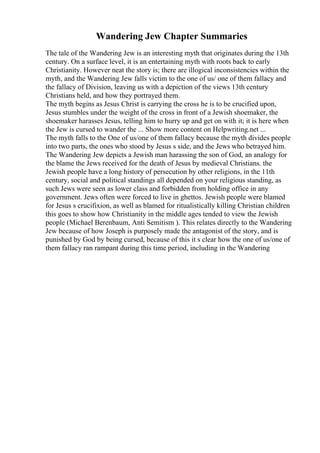 Wandering Jew Chapter Summaries
The tale of the Wandering Jew is an interesting myth that originates during the 13th
century. On a surface level, it is an entertaining myth with roots back to early
Christianity. However neat the story is; there are illogical inconsistencies within the
myth, and the Wandering Jew falls victim to the one of us/ one of them fallacy and
the fallacy of Division, leaving us with a depiction of the views 13th century
Christians held, and how they portrayed them.
The myth begins as Jesus Christ is carrying the cross he is to be crucified upon,
Jesus stumbles under the weight of the cross in front of a Jewish shoemaker, the
shoemaker harasses Jesus, telling him to hurry up and get on with it; it is here when
the Jew is cursed to wander the ... Show more content on Helpwriting.net ...
The myth falls to the One of us/one of them fallacy because the myth divides people
into two parts, the ones who stood by Jesus s side, and the Jews who betrayed him.
The Wandering Jew depicts a Jewish man harassing the son of God, an analogy for
the blame the Jews received for the death of Jesus by medieval Christians. the
Jewish people have a long history of persecution by other religions, in the 11th
century, social and political standings all depended on your religious standing, as
such Jews were seen as lower class and forbidden from holding office in any
government. Jews often were forced to live in ghettos. Jewish people were blamed
for Jesus s crucifixion, as well as blamed for ritualistically killing Christian children
this goes to show how Christianity in the middle ages tended to view the Jewish
people (Michael Berenbaum, Anti Semitism ). This relates directly to the Wandering
Jew because of how Joseph is purposely made the antagonist of the story, and is
punished by God by being cursed, because of this it s clear how the one of us/one of
them fallacy ran rampant during this time period, including in the Wandering
 