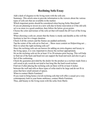 Reclining Sofa Essay
Add a dash of elegance to the living room with the sofa sets
Summary: This article aims to provide information to the viewers about the various
types of sofa sets that are available in the market.
Which important points should be considered when buying Sofas Maryland?
If you are planning to invest on a new sofa due to home renovation or if the old sofa
set is no more in a good condition, then follow the below given points.
Choose the color and texture of the sofa set that will match the dГ©cor of the living
room.
When choosing a sofa set, ensure that the frame is sturdy and durable as this will the
furniture to last for a longer duration.
Check if all the corners and the frames are padded uniformly.
Tap the center of the sofa set to find out ... Show more content on Helpwriting.net ...
How to select the right reclining sofa set?
Since the reclining sofa sets are known for adding an extra elegance and luxury to
the living space, it is very important to choose the recliner appropriately.
Sit on the reclining sofa set for at least 15 to 20 minutes prior buying. This will help
to find out of the back and head rest can support the head and neck and also to get a
feel of the cushioning.
Check the guarantee provided by the dealer for the product as a recliner made from a
soft wood or ply wood do not tend to last long like the hard wood recliner.
Find out if after placing the reclining sofa set there will be at least 4 inches
between the wall and sofa as these types of sofas tend to be large and do not fit in
areas that have small amount of spaces.
When to contact Marlo Furniture?
If you want to bring home a lavish reclining sofa that will offer a casual yet a very
contemporary look to your home ambience, contact Marlo Furniture.
Thus, add beauty to the living room with the sofas from Marlo
 