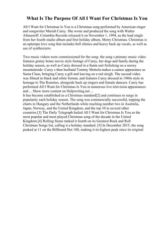 What Is The Purpose Of All I Want For Christmas Is You
All I Want for Christmas Is You is a Christmas song performed by American singer
and songwriter Mariah Carey. She wrote and produced the song with Walter
Afanasieff. Columbia Records released it on November 1, 1994, as the lead single
from her fourth studio album and first holiday album, Merry Christmas. Christmas is
an uptempo love song that includes bell chimes and heavy back up vocals, as well as
use of synthesizers.
Two music videos were commissioned for the song: the song s primary music video
features grainy home movie style footage of Carey, her dogs and family during the
holiday season, as well as Carey dressed in a Santa suit frolicking on a snowy
mountainside. Carey s then husband Tommy Mottola makes a cameo appearance as
Santa Claus, bringing Carey a gift and leaving on a red sleigh. The second video
was filmed in black and white format, and features Carey dressed in 1960s style in
homage to The Ronettes, alongside back up singers and female dancers. Carey has
performed All I Want for Christmas Is You in numerous live television appearances
and ... Show more content on Helpwriting.net ...
It has become established as a Christmas standard[2] and continues to surge in
popularity each holiday season. The song was commercially successful, topping the
charts in Hungary and the Netherlands while reaching number two in Australia,
Japan, Norway, and the United Kingdom, and the top 10 in several other
countries.[3] The Daily Telegraph hailed All I Want for Christmas Is You as the
most popular and most played Christmas song of the decade in the United
Kingdom.[4] Rolling Stone ranked it fourth on its Greatest Rock and Roll
Christmas Songs list, calling it a holiday standard. [5] In December 2015, the song
peaked at 11 on the Billboard Hot 100, making it its highest peak since its original
 