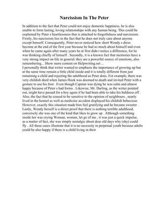 Narcissism In The Peter
In addition to the fact that Peter could not enjoy domestic happiness, he is also
unable to form lasting, loving relationships with any human being. This could be
explained by Peter s heartlessness that is attached to forgetfulness and narcissism.
Firstly, his narcissism lies in the fact that he does not truly care about anyone
except himself. Consequently, Peter never noticed how short Wendy s dress
become at the end of the first year because he had so much about himself and even
when he came again after many years he at first didn t notice a difference, for he
was thinking chiefly of himself . Secondly, it is a known fact that memories have a
very strong impact on life in general; they are a powerful source of emotions, also
remembering... Show more content on Helpwriting.net ...
I personally think that writer wanted to emphasis the importance of growing up but
at the same time remain a little child inside and it is totally different from just
remaining a child and rejecting the adulthood as Peter does. For example, there was
very childish deed when James Hook was doomed to death and invited Peter with a
gesture to use his foot . Even though Capitan was dying he was calm and almost
happy because of Peter s bad forms . Likewise, Mr. Darling, as the writer pointed
out, might have passed for a boy again if he had been able to take his baldness off .
Also, the fact that he ceased to be sensitive to the opinion of neighbours , nearly
lived in the kennel as well as medicine accident displayed his childish behaviour.
However, exactly this situation made him feel gratifying and he became sweeter .
Lastly, Wendy herself is a direct proof that there is nothing terrible adulthood,
conversely she was one of the kind that likes to grow up . Although something
inside her was crying Woman, woman, let go of me , it was just a quick impulse,
as a matter of fact, she was simply nostalgic about dear old days why (shy) could
fly . All these cases illustrate that it is no necessity in perpetual youth because adults
could be also happy if there is a child living in their
 