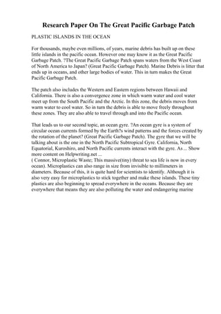 Research Paper On The Great Pacific Garbage Patch
PLASTIC ISLANDS IN THE OCEAN
For thousands, maybe even millions, of years, marine debris has built up on these
little islands in the pacific ocean. However one may know it as the Great Pacific
Garbage Patch. ?The Great Pacific Garbage Patch spans waters from the West Coast
of North America to Japan? (Great Pacific Garbage Patch). Marine Debris is litter that
ends up in oceans, and other large bodies of water. This in turn makes the Great
Pacific Garbage Patch.
The patch also includes the Western and Eastern regions between Hawaii and
California. There is also a convergence zone in which warm water and cool water
meet up from the South Pacific and the Arctic. In this zone, the debris moves from
warm water to cool water. So in turn the debris is able to move freely throughout
these zones. They are also able to travel through and into the Pacific ocean.
That leads us to our second topic, an ocean gyre. ?An ocean gyre is a system of
circular ocean currents formed by the Earth?s wind patterns and the forces created by
the rotation of the planet? (Great Pacific Garbage Patch). The gyre that we will be
talking about is the one in the North Pacific Subtropical Gyre. California, North
Equatorial, Kuroshiro, and North Pacific currents interact with the gyre. As ... Show
more content on Helpwriting.net ...
( Connor, Microplastic Waste; This massive(tiny) threat to sea life is now in every
ocean). Microplastics can also range in size from invisible to millimeters in
diameters. Because of this, it is quite hard for scientists to identify. Although it is
also very easy for microplastics to stick together and make these islands. These tiny
plastics are also beginning to spread everywhere in the oceans. Because they are
everywhere that means they are also polluting the water and endangering marine
 