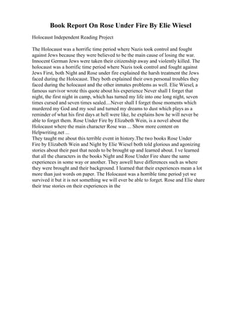 Book Report On Rose Under Fire By Elie Wiesel
Holocaust Independent Reading Project
The Holocaust was a horrific time period where Nazis took control and fought
against Jews because they were believed to be the main cause of losing the war.
Innocent German Jews were taken their citizenship away and violently killed. The
holocaust was a horrific time period where Nazis took control and fought against
Jews First, both Night and Rose under fire explained the harsh treatment the Jews
faced during the Holocaust. They both explained their own personal troubles they
faced during the holocaust and the other inmates problems as well. Elie Wiesel, a
famous survivor wrote this quote about his experience Never shall I forget that
night, the first night in camp, which has turned my life into one long night, seven
times cursed and seven times sealed....Never shall I forget those moments which
murdered my God and my soul and turned my dreams to dust which plays as a
reminder of what his first days at hell were like, he explains how he will never be
able to forget them. Rose Under Fire by Elizabeth Wein, is a novel about the
Holocaust where the main character Rose was ... Show more content on
Helpwriting.net ...
They taught me about this terrible event in history.The two books Rose Under
Fire by Elizabeth Wein and Night by Elie Wiesel both told glorious and agonizing
stories about their past that needs to be brought up and learned about. I ve learned
that all the characters in the books Night and Rose Under Fire share the same
experiences in some way or another. They aswell have differences such as where
they were brought and their background. I learned that their experiences mean a lot
more than just words on paper. The Holocaust was a horrible time period yet we
survived it but it is not something we will ever be able to forget. Rose and Elie share
their true stories on their experiences in the
 
