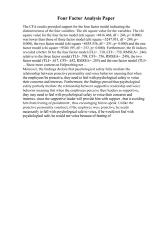 Four Factor Analysis Paper
The CFA results provided support for the four factor model indicating the
distinctiveness of the four variables. The chi square value for the variables. The chi
square value for the four factor model (chi square =4816.468, df = 246, p= 0.000)
was lower than those of three factor model (chi square =5247.931, df = 249, p=
0.000), the two factor model (chi square =6855.536, df = 251, p= 0.000) and the one
factor model (chi square =9540.195, df = 252, p= 0.000). Furthermore, the fit indices
revealed a better fit for the four factor model (TLI= .730, CFI= .759, RMSEA= .246)
relative to the three factor model (TLI= .708, CFI= .736, RMSEA= .249), the two
factor model (TLI= .617, CFI= .652, RMSEA= .285) and the one factor model (TLI=
... Show more content on Helpwriting.net ...
Moreover, the findings declare that psychological safety fully mediate the
relationship between proactive personality and voice behavior meaning that when
the employees be proactive, they need to feel with psychological safety to voice
their concerns and interests. Furthermore, the findings proved that psychological
safety partially mediate the relationship between supportive leadership and voice
behavior meaning that when the employees perceive their leaders as supportive,
they may need to feel with psychological safety to voice their concerns and
interests, since the supportive leader will provide him with support , that it avoiding
him from fearing of punishment , thus encouraging him to speak. Unlike the
proactive personality construct, if the employee were proactive, he needs
necessarily to fell with psychological safe to voice, if he would not feel with
psychological safe, he would not voice because of fearing of
 