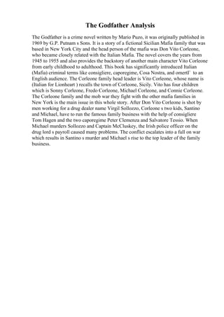 The Godfather Analysis
The Godfather is a crime novel written by Mario Puzo, it was originally published in
1969 by G.P. Putnam s Sons. It is a story of a fictional Sicilian Mafia family that was
based in New York City and the head person of the mafia was Don Vito Corleone,
who became closely related with the Italian Mafia. The novel covers the years from
1945 to 1955 and also provides the backstory of another main character Vito Corleone
from early childhood to adulthood. This book has significantly introduced Italian
(Mafia) criminal terms like consigliere, caporegime, Cosa Nostra, and omertГ to an
English audience. The Corleone family head leader is Vito Corleone, whose name is
(Italian for Lionheart ) recalls the town of Corleone, Sicily. Vito has four children
which is Sonny Corleone, Fredo Corleone, Michael Corleone, and Connie Corleone.
The Corleone family and the mob war they fight with the other mafia families in
New York is the main issue in this whole story. After Don Vito Corleone is shot by
men working for a drug dealer name Virgil Sollozzo, Corleone s two kids, Santino
and Michael, have to run the famous family business with the help of consigliere
Tom Hagen and the two caporegime Peter Clemenza and Salvatore Tessio. When
Michael murders Sollozzo and Captain McCluskey, the Irish police officer on the
drug lord s payroll caused many problems. The conflict escalates into a full on war
which results in Santino s murder and Michael s rise to the top leader of the family
business.
 