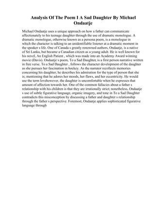 Analysis Of The Poem I A Sad Daughter By Michael
Ondaatje
Michael Ondaatje uses a unique approach on how a father can communicate
affectionately to his teenage daughter through the use of dramatic monologue. A
dramatic monologue, otherwise known as a persona poem, is a monologue in
which the character is talking to an unidentifiable listener at a dramatic moment in
the speaker s life. One of Canada s greatly renowned authors, Ondaatje, is a native
of Sri Lanka, but became a Canadian citizen as a young adult. He is well known for
his novel, An English Patient , which was made into an Academy Award winning
movie (Davis). Ondaatje s poem, To a Sad Daughter, is a first person narrative written
in free verse. To a Sad Daughter , follows the character development of the daughter
as she pursues her fascination in hockey. As the narrator recollects memories
concerning his daughter, he describes his admiration for the type of person that she
is; mentioning that he adores her moods, her flaws, and her eccentricity. He would
use the term lovehowever, the daughter is uncomfortable when he expresses that
amount of affection towards her. One of the common fallacies about a father s
relationship with his children is that they are irrationally strict; nonetheless, Ondaatje
s use of subtle figurative language, organic imagery, and tone in To a Sad Daughter
contradicts this misconception by discussing a father and daughter s relationship
through the father s perspective. Foremost, Ondaatje applies sophisticated figurative
language through
 
