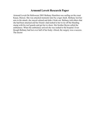 Armond Lovett Research Paper
Armond Lovett On Halloween 2003 Bethany Hamilton was surfing on the coast
Kauai, Hawaii. She was attacked moments later by a tiger shark. Bethany lost her
arm in the attack; she stayed calmed and didn t freak out. Bethany told others that
she had been attacked and her friend s dad rushed to her to tie off the bleeding
stump with his reef guards and got her to shore. Her brother Byron called the
ambulance. When the ambulance arrived she was rushed to the hospital. Even
though Bethany had lost over half of her body s blood, the surgery was a success.
The doctor
 