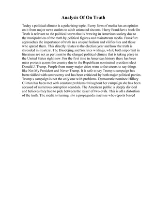 Analysis Of On Truth
Today s political climate is a polarizing topic. Every form of media has an opinion
on it from major news outlets to adult animated sitcoms. Harry Frankfurt s book On
Truth is relevant to the political storm that is brewing in American society due to
the manipulation of the truth by political figures and mainstream media. Frankfurt
approaches the importance of truth in a unique fashion and vilifies lies and those
who spread them. This directly relates to the election year and how the truth is
shrouded in mystery. The Daodejing and Socrates writings, while both important in
literature are not as pertinent to the charged political climate that is taking place in
the United States right now. For the first time in American history there has been
mass protests across the country due to the Republican nominated president elect
Donald J. Trump. People from many major cities went to the streets to say things
like Not My President and Never Trump. It is safe to say Trump s campaign has
been riddled with controversy and has been criticized by both major political parties.
Trump s campaign is not the only one with problems. Democratic nominee Hillary
Clinton has been met with constant problems throughout her campaign she has been
accused of numerous corruption scandals. The American public is deeply divided
and believes they had to pick between the lesser of two evils. This is all a distortion
of the truth. The media is turning into a propaganda machine who reports biased
 