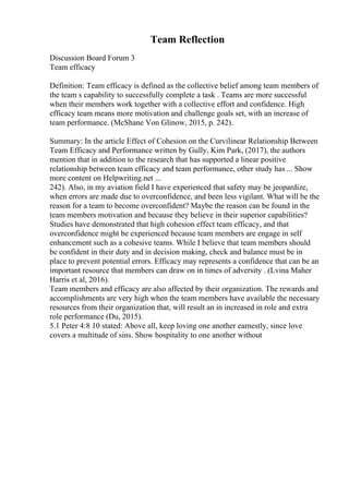 Team Reflection
Discussion Board Forum 3
Team efficacy
Definition: Team efficacy is defined as the collective belief among team members of
the team s capability to successfully complete a task . Teams are more successful
when their members work together with a collective effort and confidence. High
efficacy team means more motivation and challenge goals set, with an increase of
team performance. (McShane Von Glinow, 2015, p. 242).
Summary: In the article Effect of Cohesion on the Curvilinear Relationship Between
Team Efficacy and Performance written by Gully, Kim Park, (2017), the authors
mention that in addition to the research that has supported a linear positive
relationship between team efficacy and team performance, other study has ... Show
more content on Helpwriting.net ...
242). Also, in my aviation field I have experienced that safety may be jeopardize,
when errors are made due to overconfidence, and been less vigilant. What will be the
reason for a team to become overconfident? Maybe the reason can be found in the
team members motivation and because they believe in their superior capabilities?
Studies have demonstrated that high cohesion effect team efficacy, and that
overconfidence might be experienced because team members are engage in self
enhancement such as a cohesive teams. While I believe that team members should
be confident in their duty and in decision making, check and balance must be in
place to prevent potential errors. Efficacy may represents a confidence that can be an
important resource that members can draw on in times of adversity . (Lvina Maher
Harris et al, 2016).
Team members and efficacy are also affected by their organization. The rewards and
accomplishments are very high when the team members have available the necessary
resources from their organization that, will result an in increased in role and extra
role performance (Du, 2015).
5.1 Peter 4:8 10 stated: Above all, keep loving one another earnestly, since love
covers a multitude of sins. Show hospitality to one another without
 