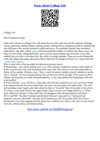 Essay about College Life
College Life
Dear Freshman Friend:
Hello and welcome to college! You will spend the next four years of your life studying, sleeping,
eating, exercising, making friends, making enemies, falling in love, being heart broken, plagiarizing,
and suffering in this ancient institution called university. You probably learned from brochures,
applications, and other similar college advertisements the number of volumes the library owns, the
name of your future college professors, and even how many hectares the university covers. But
nobody has ever talk to you about this: the reality of college students. These are secrets behind the
walls, the subject that many admission officers had tried for decades to keep it as a secret until this
...show more content...
Here is some advice that can make the adjustment process easier:
В·Roommates––you can be sharing your room with a psycho, compulsive maniac, nerd, punk, or
Goth, it can be very scary and frustrating at the same time. My advice is to set up a camcorder to
follow all his actions, 24 hours a day, 7 days a week for about a month to decide whether or not he
/she is "normal". If your roommate passes the test then you will be all right. If not request a room
change claiming that you suffer twentythreephobic, or any other phobia that beginnings with your
room number.
В·Food Cafeteria––you will hate it. Especially when the ham sandwich you were served for lunch
look suspiciously like the honey baked ham you were served at dinner the night before. You will
end up eating cereal, bagels, and soda whenever there is "recycled" food. If you plan to buy pizza,
ice cream, or any junk food for late night snacks, keep it in your own fridge otherwise it will be
gone within two minutes. Coffee and Coke will disappear faster during midterms and finals.
В·R.A and RD––Resident Assistant and Resident Director's main job is to "safeguard hall
resident's concerns and needs". But they can be humans as well. If you hate yours and want to
driving him crazy keep nagging him/her about: how cold/hot your room is, the color of your room's
roof, the cafeteria food, your homesickness,
Get more content on HelpWriting.net
 