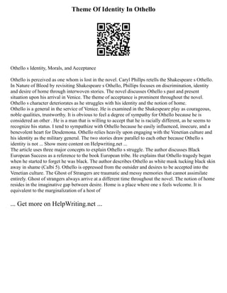 Theme Of Identity In Othello
Othello s Identity, Morals, and Acceptance
Othello is perceived as one whom is lost in the novel. Caryl Phillps retells the Shakespeare s Othello.
In Nature of Blood by revisiting Shakespeare s Othello, Phillips focuses on discrimination, identity
and desire of home through interwoven stories. The novel discusses Othello s past and present
situation upon his arrival in Venice. The theme of acceptance is prominent throughout the novel.
Othello s character deteriorates as he struggles with his identity and the notion of home.
Othello is a general in the service of Venice. He is examined in the Shakespeare play as courageous,
noble qualities, trustworthy. It is obvious to feel a degree of sympathy for Othello because he is
considered an other . He is a man that is willing to accept that he is racially different, as he seems to
recognize his status. I tend to sympathize with Othello because he easily influenced, insecure, and a
benevolent heart for Desdemona. Othello relies heavily upon engaging with the Venetian culture and
his identity as the military general. The two stories draw parallel to each other because Othello s
identity is not ... Show more content on Helpwriting.net ...
The article uses three major concepts to explain Othello s struggle. The author discusses Black
European Success as a reference to the book European tribe. He explains that Othello tragedy began
when he started to forget he was black. The author describes Othello as white mask tucking black skin
away in shame (Calbi 5). Othello is oppressed from the outsider and desires to be accepted into the
Venetian culture. The Ghost of Strangers are traumatic and messy memories that cannot assimilate
entirely. Ghost of strangers always arrive at a different time throughout the novel. The notion of home
resides in the imaginative gap between desire. Home is a place where one s feels welcome. It is
equivalent to the marginalization of a host of
... Get more on HelpWriting.net ...
 