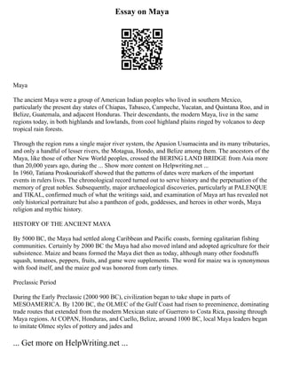 Essay on Maya
Maya
The ancient Maya were a group of American Indian peoples who lived in southern Mexico,
particularly the present day states of Chiapas, Tabasco, Campeche, Yucatan, and Quintana Roo, and in
Belize, Guatemala, and adjacent Honduras. Their descendants, the modern Maya, live in the same
regions today, in both highlands and lowlands, from cool highland plains ringed by volcanos to deep
tropical rain forests.
Through the region runs a single major river system, the Apasion Usumacinta and its many tributaries,
and only a handful of lesser rivers, the Motagua, Hondo, and Belize among them. The ancestors of the
Maya, like those of other New World peoples, crossed the BERING LAND BRIDGE from Asia more
than 20,000 years ago, during the ... Show more content on Helpwriting.net ...
In 1960, Tatiana Proskouriakoff showed that the patterns of dates were markers of the important
events in rulers lives. The chronological record turned out to serve history and the perpetuation of the
memory of great nobles. Subsequently, major archaeological discoveries, particularly at PALENQUE
and TIKAL, confirmed much of what the writings said, and examination of Maya art has revealed not
only historical portraiture but also a pantheon of gods, goddesses, and heroes in other words, Maya
religion and mythic history.
HISTORY OF THE ANCIENT MAYA
By 5000 BC, the Maya had settled along Caribbean and Pacific coasts, forming egalitarian fishing
communities. Certainly by 2000 BC the Maya had also moved inland and adopted agriculture for their
subsistence. Maize and beans formed the Maya diet then as today, although many other foodstuffs
squash, tomatoes, peppers, fruits, and game were supplements. The word for maize wa is synonymous
with food itself, and the maize god was honored from early times.
Preclassic Period
During the Early Preclassic (2000 900 BC), civilization began to take shape in parts of
MESOAMERICA. By 1200 BC, the OLMEC of the Gulf Coast had risen to preeminence, dominating
trade routes that extended from the modern Mexican state of Guerrero to Costa Rica, passing through
Maya regions. At COPAN, Honduras, and Cuello, Belize, around 1000 BC, local Maya leaders began
to imitate Olmec styles of pottery and jades and
... Get more on HelpWriting.net ...
 