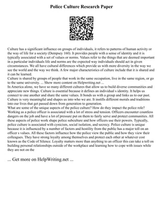Police Culture Research Paper
Culture has a significant influence on groups of individuals, it refers to patterns of human activity or
the way of life for a society (Dempsey 160). It provides people with a sense of identity and it is
typically associated with a set of values or norms. Values refer to the things that are deemed important
in a particular individuals life and norms are the expected way individuals should act in given
circumstances. We all have cultural differences which provide us with more diversity in the way we
see the world and the way we think. A few major characteristics of culture include that it is shared and
it can be learned.
Culture is shared by groups of people that work in the same occupation, live in the same region, or go
to the same university. ... Show more content on Helpwriting.net ...
In America alone, we have so many different cultures that allow us to build diverse communities and
appreciate new things. Culture is essential because it defines an individual s identity. It helps us
connect to one another and share the same values. It bonds us with a group and links us to our past.
Culture is very meaningful and shapes us into who we are. It instills different morals and traditions
into our lives that get passed down from generation to generation.
What are some of the unique aspects of the police culture? How do they impact the police role?
Working as a police officer is associated with a lot of stress and tension. Officers encounter countless
dangers on the job and have a lot of pressure put on them to fairly serve and protect communities. All
these aspects of police work shape police subculture and how officers use their powers. Typically,
police culture is associated with cynicism, social isolation, and secrecy. Police culture is unique
because it is influenced by a number of factors and hostility from the public has a major toll on an
officer s values. All these factors influence how the police view the public and how they view their
colleagues. They have strong loyalty among themselves and protect each other at whatever cost
known as the Code of Silence. Loyalty matters more than anything to an officer this can take a toll on
building personal relationships outside of the workplace and learning how to cope with issues while
they are not on the
... Get more on HelpWriting.net ...
 