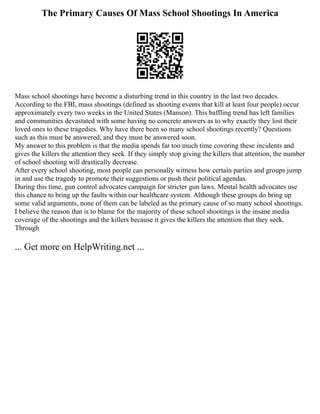 The Primary Causes Of Mass School Shootings In America
Mass school shootings have become a disturbing trend in this country in the last two decades.
According to the FBI, mass shootings (defined as shooting events that kill at least four people) occur
approximately every two weeks in the United States (Manson). This baffling trend has left families
and communities devastated with some having no concrete answers as to why exactly they lost their
loved ones to these tragedies. Why have there been so many school shootings recently? Questions
such as this must be answered, and they must be answered soon.
My answer to this problem is that the media spends far too much time covering these incidents and
gives the killers the attention they seek. If they simply stop giving the killers that attention, the number
of school shooting will drastically decrease.
After every school shooting, most people can personally witness how certain parties and groups jump
in and use the tragedy to promote their suggestions or push their political agendas.
During this time, gun control advocates campaign for stricter gun laws. Mental health advocates use
this chance to bring up the faults within our healthcare system. Although these groups do bring up
some valid arguments, none of them can be labeled as the primary cause of so many school shootings.
I believe the reason that is to blame for the majority of these school shootings is the insane media
coverage of the shootings and the killers because it gives the killers the attention that they seek.
Through
... Get more on HelpWriting.net ...
 