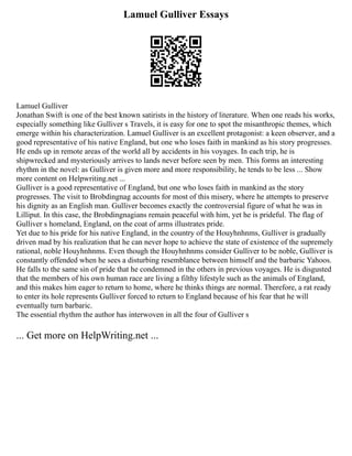 Lamuel Gulliver Essays
Lamuel Gulliver
Jonathan Swift is one of the best known satirists in the history of literature. When one reads his works,
especially something like Gulliver s Travels, it is easy for one to spot the misanthropic themes, which
emerge within his characterization. Lamuel Gulliver is an excellent protagonist: a keen observer, and a
good representative of his native England, but one who loses faith in mankind as his story progresses.
He ends up in remote areas of the world all by accidents in his voyages. In each trip, he is
shipwrecked and mysteriously arrives to lands never before seen by men. This forms an interesting
rhythm in the novel: as Gulliver is given more and more responsibility, he tends to be less ... Show
more content on Helpwriting.net ...
Gulliver is a good representative of England, but one who loses faith in mankind as the story
progresses. The visit to Brobdingnag accounts for most of this misery, where he attempts to preserve
his dignity as an English man. Gulliver becomes exactly the controversial figure of what he was in
Lilliput. In this case, the Brobdingnagians remain peaceful with him, yet he is prideful. The flag of
Gulliver s homeland, England, on the coat of arms illustrates pride.
Yet due to his pride for his native England, in the country of the Houyhnhnms, Gulliver is gradually
driven mad by his realization that he can never hope to achieve the state of existence of the supremely
rational, noble Houyhnhnms. Even though the Houyhnhnms consider Gulliver to be noble, Gulliver is
constantly offended when he sees a disturbing resemblance between himself and the barbaric Yahoos.
He falls to the same sin of pride that he condemned in the others in previous voyages. He is disgusted
that the members of his own human race are living a filthy lifestyle such as the animals of England,
and this makes him eager to return to home, where he thinks things are normal. Therefore, a rat ready
to enter its hole represents Gulliver forced to return to England because of his fear that he will
eventually turn barbaric.
The essential rhythm the author has interwoven in all the four of Gulliver s
... Get more on HelpWriting.net ...
 