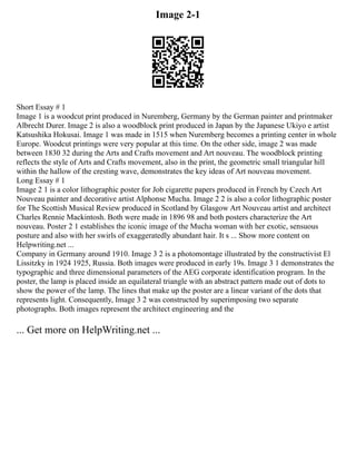 Image 2-1
Short Essay # 1
Image 1 is a woodcut print produced in Nuremberg, Germany by the German painter and printmaker
Albrecht Durer. Image 2 is also a woodblock print produced in Japan by the Japanese Ukiyo e artist
Katsushika Hokusai. Image 1 was made in 1515 when Nuremberg becomes a printing center in whole
Europe. Woodcut printings were very popular at this time. On the other side, image 2 was made
between 1830 32 during the Arts and Crafts movement and Art nouveau. The woodblock printing
reflects the style of Arts and Crafts movement, also in the print, the geometric small triangular hill
within the hallow of the cresting wave, demonstrates the key ideas of Art nouveau movement.
Long Essay # 1
Image 2 1 is a color lithographic poster for Job cigarette papers produced in French by Czech Art
Nouveau painter and decorative artist Alphonse Mucha. Image 2 2 is also a color lithographic poster
for The Scottish Musical Review produced in Scotland by Glasgow Art Nouveau artist and architect
Charles Rennie Mackintosh. Both were made in 1896 98 and both posters characterize the Art
nouveau. Poster 2 1 establishes the iconic image of the Mucha woman with her exotic, sensuous
posture and also with her swirls of exaggeratedly abundant hair. It s ... Show more content on
Helpwriting.net ...
Company in Germany around 1910. Image 3 2 is a photomontage illustrated by the constructivist El
Lissitzky in 1924 1925, Russia. Both images were produced in early 19s. Image 3 1 demonstrates the
typographic and three dimensional parameters of the AEG corporate identification program. In the
poster, the lamp is placed inside an equilateral triangle with an abstract pattern made out of dots to
show the power of the lamp. The lines that make up the poster are a linear variant of the dots that
represents light. Consequently, Image 3 2 was constructed by superimposing two separate
photographs. Both images represent the architect engineering and the
... Get more on HelpWriting.net ...
 
