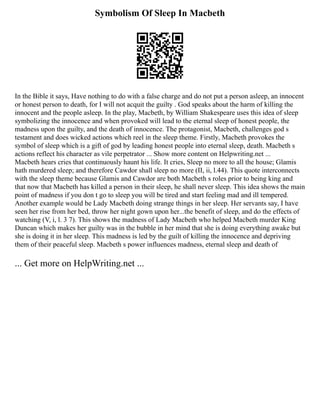 Symbolism Of Sleep In Macbeth
In the Bible it says, Have nothing to do with a false charge and do not put a person asleep, an innocent
or honest person to death, for I will not acquit the guilty . God speaks about the harm of killing the
innocent and the people asleep. In the play, Macbeth, by William Shakespeare uses this idea of sleep
symbolizing the innocence and when provoked will lead to the eternal sleep of honest people, the
madness upon the guilty, and the death of innocence. The protagonist, Macbeth, challenges god s
testament and does wicked actions which reel in the sleep theme. Firstly, Macbeth provokes the
symbol of sleep which is a gift of god by leading honest people into eternal sleep, death. Macbeth s
actions reflect his character as vile perpetrator ... Show more content on Helpwriting.net ...
Macbeth hears cries that continuously haunt his life. It cries, Sleep no more to all the house; Glamis
hath murdered sleep; and therefore Cawdor shall sleep no more (II, ii, l.44). This quote interconnects
with the sleep theme because Glamis and Cawdor are both Macbeth s roles prior to being king and
that now that Macbeth has killed a person in their sleep, he shall never sleep. This idea shows the main
point of madness if you don t go to sleep you will be tired and start feeling mad and ill tempered.
Another example would be Lady Macbeth doing strange things in her sleep. Her servants say, I have
seen her rise from her bed, throw her night gown upon her...the benefit of sleep, and do the effects of
watching (V, i, l. 3 7). This shows the madness of Lady Macbeth who helped Macbeth murder King
Duncan which makes her guilty was in the bubble in her mind that she is doing everything awake but
she is doing it in her sleep. This madness is led by the guilt of killing the innocence and depriving
them of their peaceful sleep. Macbeth s power influences madness, eternal sleep and death of
... Get more on HelpWriting.net ...
 