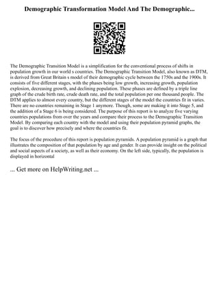 Demographic Transformation Model And The Demographic...
The Demographic Transition Model is a simplification for the conventional process of shifts in
population growth in our world s countries. The Demographic Transition Model, also known as DTM,
is derived from Great Britain s model of their demographic cycle between the 1750s and the 1900s. It
consists of five different stages, with the phases being low growth, increasing growth, population
explosion, decreasing growth, and declining population. These phases are defined by a triple line
graph of the crude birth rate, crude death rate, and the total population per one thousand people. The
DTM applies to almost every country, but the different stages of the model the countries fit in varies.
There are no countries remaining in Stage 1 anymore. Though, some are making it into Stage 5, and
the addition of a Stage 6 is being considered. The purpose of this report is to analyze five varying
countries populations from over the years and compare their process to the Demographic Transition
Model. By comparing each country with the model and using their population pyramid graphs, the
goal is to discover how precisely and where the countries fit.
The focus of the procedure of this report is population pyramids. A population pyramid is a graph that
illustrates the composition of that population by age and gender. It can provide insight on the political
and social aspects of a society, as well as their economy. On the left side, typically, the population is
displayed in horizontal
... Get more on HelpWriting.net ...
 