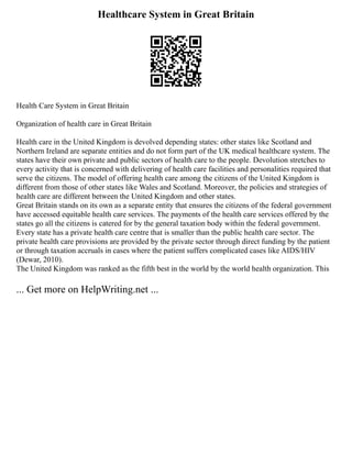 Healthcare System in Great Britain
Health Care System in Great Britain
Organization of health care in Great Britain
Health care in the United Kingdom is devolved depending states: other states like Scotland and
Northern Ireland are separate entities and do not form part of the UK medical healthcare system. The
states have their own private and public sectors of health care to the people. Devolution stretches to
every activity that is concerned with delivering of health care facilities and personalities required that
serve the citizens. The model of offering health care among the citizens of the United Kingdom is
different from those of other states like Wales and Scotland. Moreover, the policies and strategies of
health care are different between the United Kingdom and other states.
Great Britain stands on its own as a separate entity that ensures the citizens of the federal government
have accessed equitable health care services. The payments of the health care services offered by the
states go all the citizens is catered for by the general taxation body within the federal government.
Every state has a private health care centre that is smaller than the public health care sector. The
private health care provisions are provided by the private sector through direct funding by the patient
or through taxation accruals in cases where the patient suffers complicated cases like AIDS/HIV
(Dewar, 2010).
The United Kingdom was ranked as the fifth best in the world by the world health organization. This
... Get more on HelpWriting.net ...
 