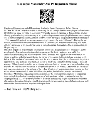 Esophageal Manometry And Ph Impedance Studies
Esophageal Manometry and pH Impedance Studies in Gastro Esophageal Reflux Disease
INTRODUCTION The first attempts at measuring the pH changes in Gastro esophageal reflux disease
(GORD) were made by Tuttle et al, who in 1960 used a glass pH electrode to demonstrate a gradual
sloping gradient in the gastro esophageal pH gradient in patients with esophagitis in contrast to a sharp
one in normal subjects(1).Later, Johnson and DeMeester developed a dependable external electrode in
1974, successfully using it to measureesophageal pH changes for up to 24 hours(2). During the last
decade, further studies demonstrated thatthe use of combined pH impedance monitoring was more
effective compared to pH monitoring alone in clinical practice. Kronecker ... Show more content on
Helpwriting.net ...
Detection of periods of esophageal acidification allows for a direct diagnosis of episodes of gastro
esophageal reflux and quantification of the exposure of the distal esophagus to acid(2). For
ambulatory monitoring, the basic equipment should include a data logger and an event marker to
signal symptoms and other events during the period of recording. Reflux is defined as a drop in pH
below 4. The number of episodes of reflux and the acid exposure time (the % of time with the pH 4) is
recorded.The acid exposure time has been shown to positively correlate with the degree of mucosal
damage. Although routine studies are performed with one distal pH sensor, experimental studies using
multiple pH sensors allow evaluation of the proximal extent of the reflux(4). However, pH studies do
not give a measurement of the volume of the reflux. Wireless pH monitoring using a capsule is a fairly
recent advancement which is more tolerable to the patient, but is limited by cost. Intraluminal
Impedance Monitoring Impedance monitoring includes the concurrent measurement of impedance
from multiple intraluminal recording segments of an impedance catheter positioned within the
esophageal body (5). The different patterns of electrical conductivity of gas, liquid or mixed content
allows their distinction. It is also possible to distinguish between resting states, bolus transit, and wall
contraction. The sequence of impedance changes allow
... Get more on HelpWriting.net ...
 
