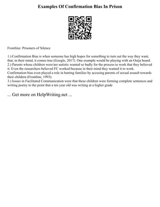 Examples Of Confirmation Bias In Prison
Frontline: Prisoners of Silence
1.) Confirmation Bias is when someone has high hopes for something to turn out the way they want,
that, in their mind, it comes true (Google, 2017). One example would be playing with an Ouija board.
2.) Parents whose children were/are autistic wanted so badly for the process to work that they believed
it. Even the researchers believed FC worked because in their mind they wanted it to work.
Confirmation bias even played a role in hurting families by accusing parents of sexual assault towards
their children (Frontline, 1993).
3.) Issues in Facilitated Communication were that these children were forming complete sentences and
writing poetry to the point that a ten year old was writing at a higher grade
... Get more on HelpWriting.net ...
 