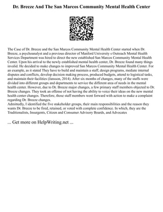 Dr. Breeze And The San Marcos Community Mental Health Center
The Case of Dr. Breeze and the San Marcos Community Mental Health Center started when Dr.
Breeze, a psychoanalyst and a previous director of Manford University s Outreach Mental Health
Services Department was hired to direct the new established San Marcos Community Mental Health
Center. Upon his arrival to the newly established mental health center, Dr. Breeze found many things
invalid. He decided to make changes to improved San Marcos Community Mental Health Center. For
an example, as it stated They have to build and maintain a staff, design programs, mediate internal
disputes and conflicts, develop decision making process, produced budgets, attend to logistical tasks,
and maintain their facilities (Jansson, 2014). After six months of changes, many of the staffs were
divided into different groups and departments to service the different area of needs in the mental
health center. However, due to Dr. Breeze major changes, a few primary staff members objected to Dr.
Breeze changes. They took an offense of not having the ability to voice their ideas on the new mental
health center changes. Therefore, those staff members went forward with action to make a complaint
regarding Dr. Breeze changes.
Admittedly, I identified the five stakeholder groups, their main responsibilities and the reason they
wants Dr. Breeze to be fired, retained, or voted with complete confidence. In which, they are the
Traditionalists, Insurgents, Citizen and Consumer Advisory Boards, and Advocates
... Get more on HelpWriting.net ...
 