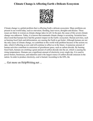 Climate Changs is Affecting Earth s Delicate Ecosystem
Climate change is a global problem that is affecting Earth s delicate ecosystem. Many problems are
present in our world today, such as starvation, flooding, heat waves, droughts and disease. These
issues are likely to worsen as climate change takes its toll. In the past, the cause of this severe climate
change was unknown. Today, it is known that manmade climate change is occurring. Scientists have
discovered that humans have had the greatest impact on the Earth s ecosystem. Human activities, such
as burning fossil fuels and deforestation, are causing the Earth to get hotter. Although humans are not
the only cause of climate change, we contribute to this world wide problem because of the actions we
take, which if affecting us now and will continue to affect us in the future. A numerous amount of
human activities contribute to emissions of greenhouse gases, such as carbon dioxide. By burning
fossil fuels, humans are emitting a great amount of carbon dioxide into the air, which is causing the
rising temperatures. Humans use a significant amount of electricity every single day. It is used to
power homes, businesses, and industries and is the largest source of carbon dioxide emission in the
nation. In order to produce electricity, coal is burned. According to the EPA, the
... Get more on HelpWriting.net ...
 